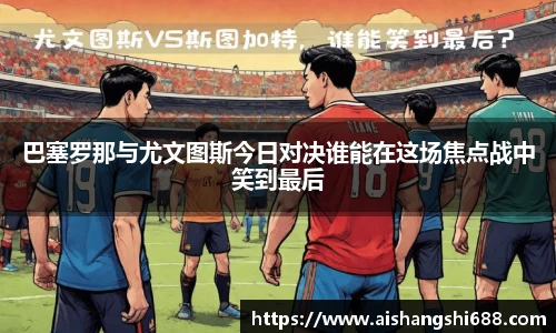 巴塞罗那与尤文图斯今日对决谁能在这场焦点战中笑到最后